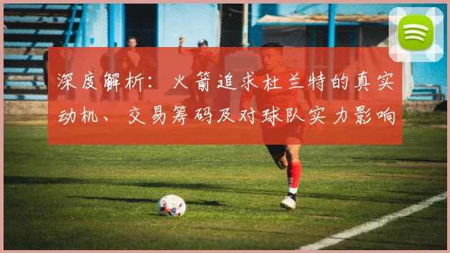 深度解析：火箭追求杜兰特的真实动机、交易筹码及对球队实力影响