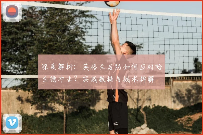 深度解析：英格兰后防如何应对哈兰德冲击？实战数据与战术拆解